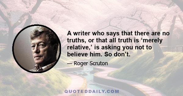 A writer who says that there are no truths, or that all truth is ‘merely relative,’ is asking you not to believe him. So don’t.