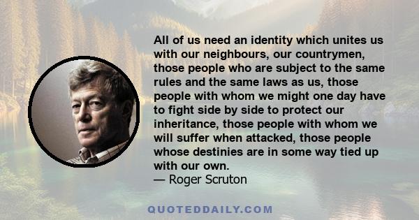 All of us need an identity which unites us with our neighbours, our countrymen, those people who are subject to the same rules and the same laws as us, those people with whom we might one day have to fight side by side