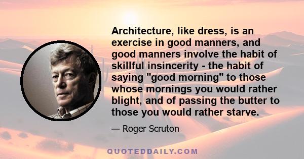 Architecture, like dress, is an exercise in good manners, and good manners involve the habit of skillful insincerity - the habit of saying good morning to those whose mornings you would rather blight, and of passing the 