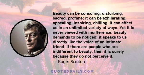 Beauty can be consoling, disturbing, sacred, profane; it can be exhilarating, appealing, inspiring, chilling. It can affect us in an unlimited variety of ways. Yet it is never viewed with indifference: beauty demands to 