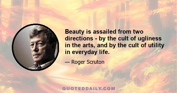 Beauty is assailed from two directions - by the cult of ugliness in the arts, and by the cult of utility in everyday life.