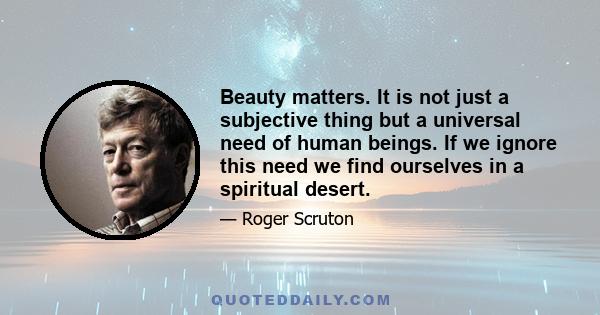 Beauty matters. It is not just a subjective thing but a universal need of human beings. If we ignore this need we find ourselves in a spiritual desert.