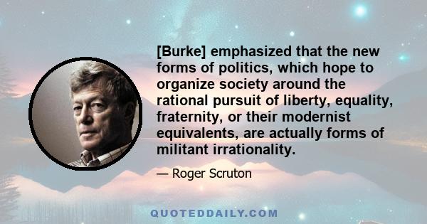 [Burke] emphasized that the new forms of politics, which hope to organize society around the rational pursuit of liberty, equality, fraternity, or their modernist equivalents, are actually forms of militant