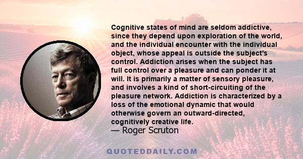 Cognitive states of mind are seldom addictive, since they depend upon exploration of the world, and the individual encounter with the individual object, whose appeal is outside the subject's control. Addiction arises