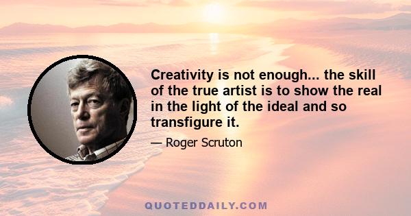 Creativity is not enough... the skill of the true artist is to show the real in the light of the ideal and so transfigure it.