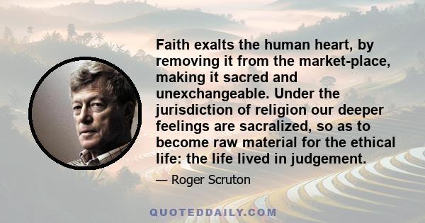 Faith exalts the human heart, by removing it from the market-place, making it sacred and unexchangeable. Under the jurisdiction of religion our deeper feelings are sacralized, so as to become raw material for the