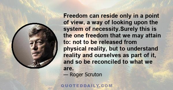 Freedom can reside only in a point of view, a way of looking upon the system of necessity.Surely this is the one freedom that we may attain to: not to be released from physical reality, but to understand reality and