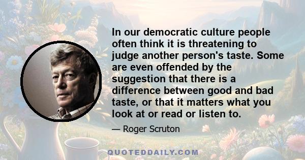 In our democratic culture people often think it is threatening to judge another person's taste. Some are even offended by the suggestion that there is a difference between good and bad taste, or that it matters what you 