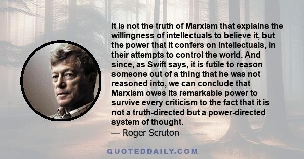 It is not the truth of Marxism that explains the willingness of intellectuals to believe it, but the power that it confers on intellectuals, in their attempts to control the world. And since, as Swift says, it is futile 