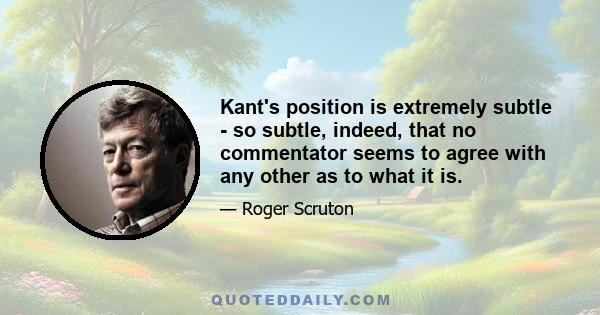 Kant's position is extremely subtle - so subtle, indeed, that no commentator seems to agree with any other as to what it is.