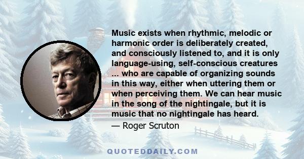 Music exists when rhythmic, melodic or harmonic order is deliberately created, and consciously listened to, and it is only language-using, self-conscious creatures ... who are capable of organizing sounds in this way,