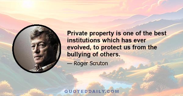 Private property is one of the best institutions which has ever evolved, to protect us from the bullying of others.