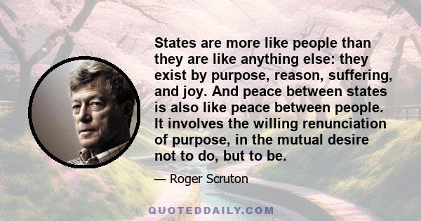 States are more like people than they are like anything else: they exist by purpose, reason, suffering, and joy. And peace between states is also like peace between people. It involves the willing renunciation of