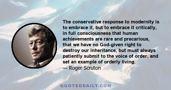 The conservative response to modernity is to embrace it, but to embrace it critically, in full consciousness that human achievements are rare and precarious, that we have no God-given right to destroy our inheritance,