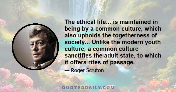 The ethical life... is maintained in being by a common culture, which also upholds the togetherness of society... Unlike the modern youth culture, a common culture sanctifies the adult state, to which it offers rites of 