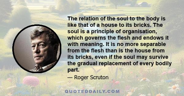 The relation of the soul to the body is like that of a house to its bricks. The soul is a principle of organisation, which governs the flesh and endows it with meaning. It is no more separable from the flesh than is the 