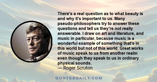 There’s a real question as to what beauty is and why it’s important to us. Many pseudo-philosophers try to answer these questions and tell us they’re not really answerable. I draw on art and literature, and music in