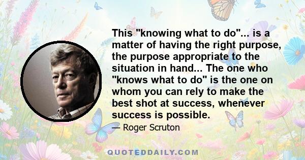 This knowing what to do... is a matter of having the right purpose, the purpose appropriate to the situation in hand... The one who knows what to do is the one on whom you can rely to make the best shot at success,