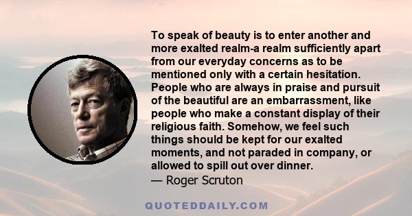 To speak of beauty is to enter another and more exalted realm-a realm sufficiently apart from our everyday concerns as to be mentioned only with a certain hesitation. People who are always in praise and pursuit of the