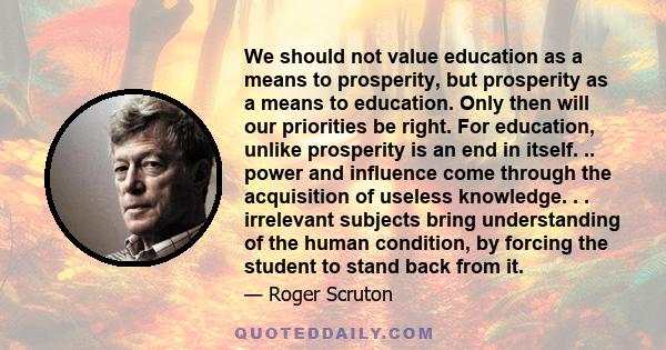 We should not value education as a means to prosperity, but prosperity as a means to education. Only then will our priorities be right. For education, unlike prosperity is an end in itself. .. power and influence come