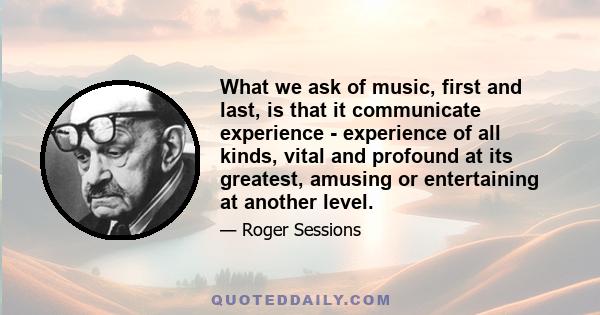 What we ask of music, first and last, is that it communicate experience - experience of all kinds, vital and profound at its greatest, amusing or entertaining at another level.