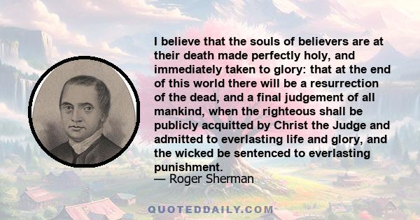 I believe that the souls of believers are at their death made perfectly holy, and immediately taken to glory: that at the end of this world there will be a resurrection of the dead, and a final judgement of all mankind, 