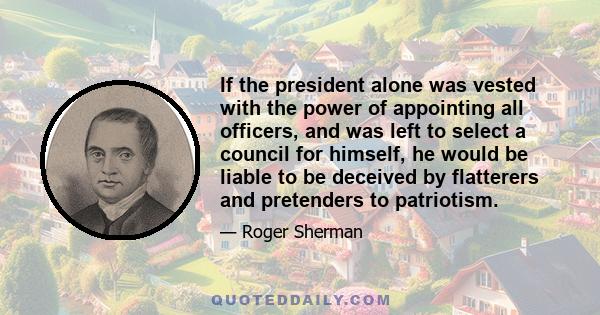 If the president alone was vested with the power of appointing all officers, and was left to select a council for himself, he would be liable to be deceived by flatterers and pretenders to patriotism.