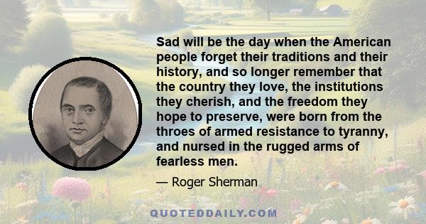 Sad will be the day when the American people forget their traditions and their history, and so longer remember that the country they love, the institutions they cherish, and the freedom they hope to preserve, were born