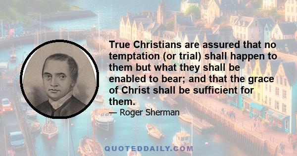 True Christians are assured that no temptation (or trial) shall happen to them but what they shall be enabled to bear; and that the grace of Christ shall be sufficient for them.