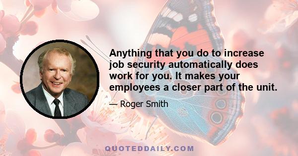 Anything that you do to increase job security automatically does work for you. It makes your employees a closer part of the unit.