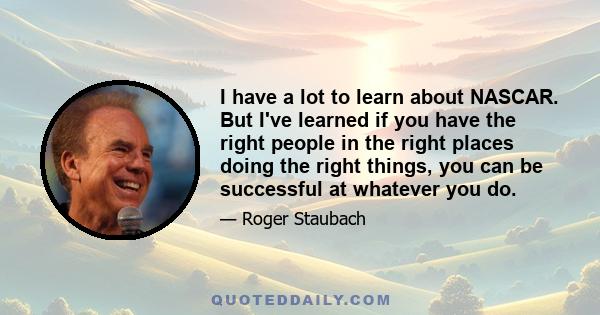 I have a lot to learn about NASCAR. But I've learned if you have the right people in the right places doing the right things, you can be successful at whatever you do.