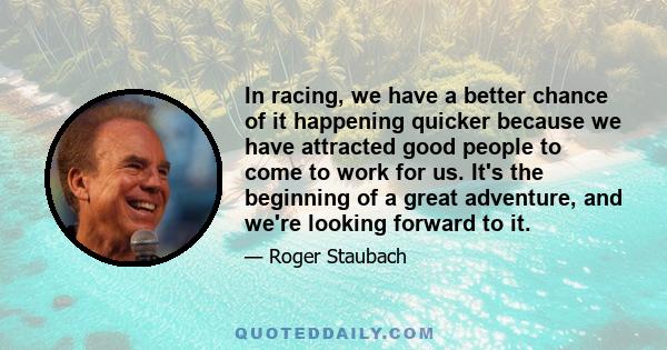 In racing, we have a better chance of it happening quicker because we have attracted good people to come to work for us. It's the beginning of a great adventure, and we're looking forward to it.