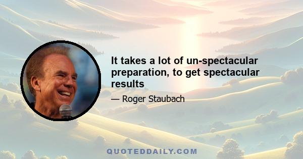 It takes a lot of un-spectacular preparation, to get spectacular results