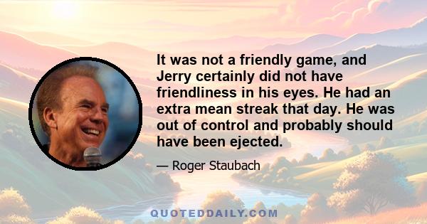 It was not a friendly game, and Jerry certainly did not have friendliness in his eyes. He had an extra mean streak that day. He was out of control and probably should have been ejected.