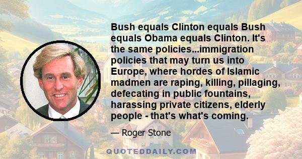 Bush equals Clinton equals Bush equals Obama equals Clinton. It's the same policies...immigration policies that may turn us into Europe, where hordes of Islamic madmen are raping, killing, pillaging, defecating in