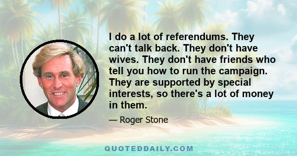 I do a lot of referendums. They can't talk back. They don't have wives. They don't have friends who tell you how to run the campaign. They are supported by special interests, so there's a lot of money in them.