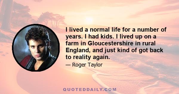 I lived a normal life for a number of years. I had kids. I lived up on a farm in Gloucestershire in rural England, and just kind of got back to reality again.