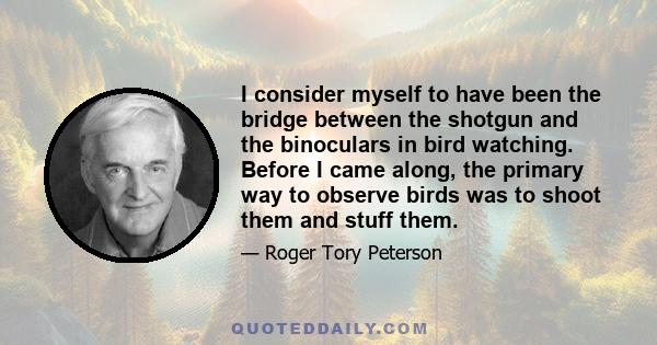 I consider myself to have been the bridge between the shotgun and the binoculars in bird watching. Before I came along, the primary way to observe birds was to shoot them and stuff them.