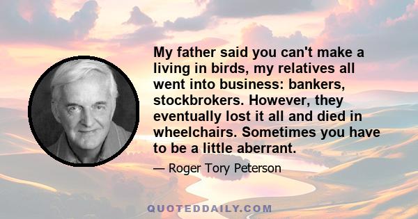 My father said you can't make a living in birds, my relatives all went into business: bankers, stockbrokers. However, they eventually lost it all and died in wheelchairs. Sometimes you have to be a little aberrant.