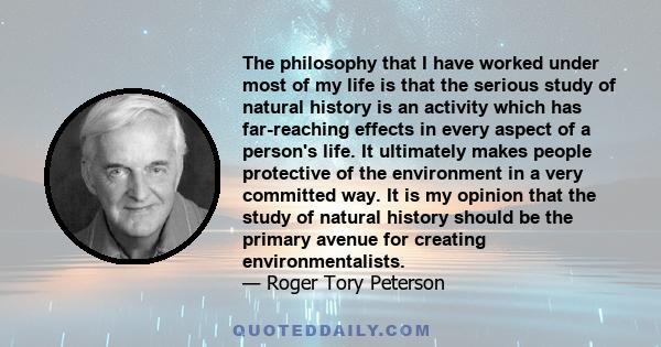 The philosophy that I have worked under most of my life is that the serious study of natural history is an activity which has far-reaching effects in every aspect of a person's life. It ultimately makes people