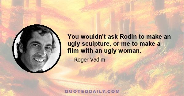 You wouldn't ask Rodin to make an ugly sculpture, or me to make a film with an ugly woman.