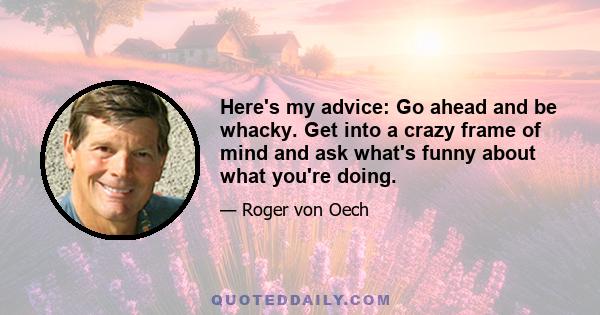 Here's my advice: Go ahead and be whacky. Get into a crazy frame of mind and ask what's funny about what you're doing.