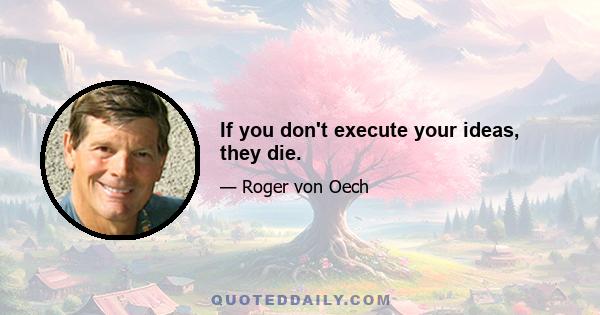 If you don't execute your ideas, they die.