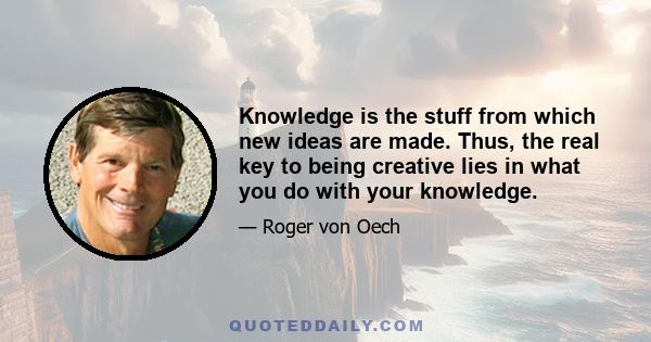 Knowledge is the stuff from which new ideas are made. Thus, the real key to being creative lies in what you do with your knowledge.