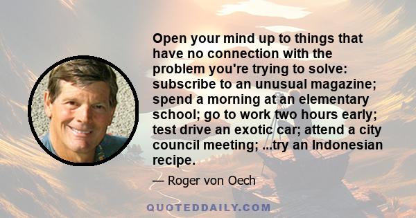 Open your mind up to things that have no connection with the problem you're trying to solve: subscribe to an unusual magazine; spend a morning at an elementary school; go to work two hours early; test drive an exotic