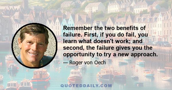 Remember the two benefits of failure. First, if you do fail, you learn what doesn't work; and second, the failure gives you the opportunity to try a new approach.