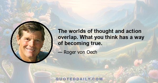 The worlds of thought and action overlap. What you think has a way of becoming true.