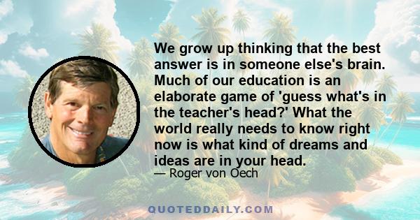 We grow up thinking that the best answer is in someone else's brain. Much of our education is an elaborate game of 'guess what's in the teacher's head?' What the world really needs to know right now is what kind of