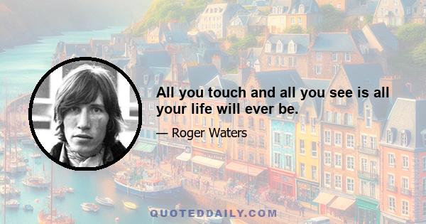 All you touch and all you see is all your life will ever be.