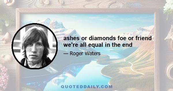 ashes or diamonds foe or friend we're all equal in the end